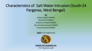 Characteristics of Salt Water Intrusion (South24
Parganas, West Bengal)
BY:
Aniket Singh(1758030)
Shubham(1758041)
Anubhav Anand(1758055)
Shiv Shankar Kumar(1758060)
Prince Kumar(1758062)
DEPT: Civil Engineering
UNDER THE GUIDANCE OF:
Prof: Rajshree Lodh
 