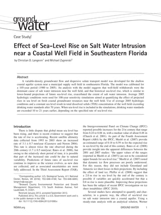 Case Study/

Effect of Sea-Level Rise on Salt Water Intrusion
near a Coastal Well Field in Southeastern Florida
by Christian D. Langevin1 and Michael Zygnerski2

Abstract
A variable-density groundwater ﬂow and dispersive solute transport model was developed for the shallow
coastal aquifer system near a municipal supply well ﬁeld in southeastern Florida. The model was calibrated for
a 105-year period (1900 to 2005). An analysis with the model suggests that well-ﬁeld withdrawals were the
dominant cause of salt water intrusion near the well ﬁeld, and that historical sea-level rise, which is similar to
lower-bound projections of future sea-level rise, exacerbated the extent of salt water intrusion. Average 2005
hydrologic conditions were used for 100-year sensitivity simulations aimed at quantifying the effect of projected
rises in sea level on fresh coastal groundwater resources near the well ﬁeld. Use of average 2005 hydrologic
conditions and a constant sea level result in total dissolved solids (TDS) concentration of the well ﬁeld exceeding
drinking water standards after 70 years. When sea-level rise is included in the simulations, drinking water standards
are exceeded 10 to 21 years earlier, depending on the speciﬁed rate of sea-level rise.

Introduction
There is little dispute that global mean sea level has
been rising, and there is recent evidence to suggest that
the rate of rise is accelerating. Recent satellite altimetry
data collected from 1993 to 2003 show an increased
rate of 3.1 ± 0.7 mm/year (Cazenave and Nerem 2004).
This rate is almost twice the rate observed during the
20th century (1.7 ± 0.5 mm/year; Bates et al. 2008), but
owing to the relatively short period of time, it is possible
that part of the increased rate could be due to natural
variability. Predictions of future rates of sea-level rise
continue to improve as the science evolves, as new data
are collected, and as associated uncertainties are more
fully addressed. In the Third Assessment Report (TAR),
1 Corresponding author: U.S. Geological Survey, 411 National
Center, Reston, VA 20192; 703-648-4169; fax: 703-648-6693;
langevin@usgs.gov
2 Broward County Environmental Protection and Growth
Management Department, 115 South Andrews Avenue, Fort
Lauderdale, FL 33301.
Received January 2012, accepted September 2012.
Published 2012. This article is a U.S. Government work and is
in the public domain in the USA.
doi: 10.1111/j.1745-6584.2012.01008.x

NGWA.org

the Intergovernmental Panel on Climate Change (IPCC)
reported possible increases for the 21st century that range
from 0.24 to 0.88 m, with a median value of about 0.48 m
(Church et al. 2001). As part of the Fourth Assessment
Report (AR4) by the IPCC, Meehl et al. (2007) provide
an estimated range of 0.18 to 0.59 m for the expected rise
in sea level by the end of this century. Bates et al. (2008)
provide insight into the apparent differences between the
2001 and 2007 studies: “the upper values of the ranges
(reported in Meehl et al. (2007)) are not to be considered
upper bounds for sea-level rise.” Meehl et al. (2007) noted
that dynamic ice ﬂow processes are poorly understood.
For this reason, they did not include Greenland and
Antarctic ice sheet losses in their projections. By including
the effect of land ice, Pfeffer et al. (2008) suggest that
a 2.0 m rise in sea level by the end of the century is
possible if variables are quickly accelerated but that a
0.8 m rise is more plausible. Improving these projections
has been the subject of recent IPCC investigation on ice
sheet instabilities (IPCC 2010).
Several studies have attempted to quantify and characterize, in a generic way, the effect of sea-level rise
on salt water intrusion into a coastal aquifer. Using a
steady-state analysis with an analytical solution, Werner
GROUND WATER

1

 