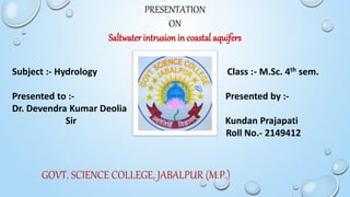 PRESENTATION
ON
Saltwater intrusion in coastal aquifers
Subject :- Hydrology Class :- M.Sc. 4th sem.
Presented to :- Presented by :-
Dr. Devendra Kumar Deolia
Sir Kundan Prajapati
Roll No.- 2149412
GOVT. SCIENCE COLLEGE, JABALPUR (M.P.)
 