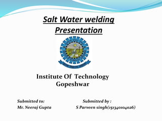 Salt Water welding
Presentation
Submitted to: Submitted by :
Mr. Neeraj Gupta S Parveen singh(151340104026)
Institute Of Technology
Gopeshwar
 