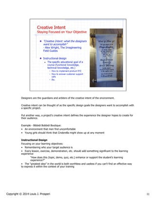 Designers are the guardians and arbiters of the creative intent of the environment.
Creative intent can be thought of as the specific design goals the designers want to accomplish with
a specific project.
Put another way, a project’s creative intent defines the experience the designer hopes to create for
their audience.
Example - Bibbidi Bobbidi Boutique:
• An environment that men find uncomfortable
• Young girls should think that Cinderella might show up at any moment
Instructional Design
Focusing on your learning objectives:
• Remembering who your target audience is
• Every lesson, exercise, demonstration, etc. should add something significant to the learning
experience
“How does this (topic, demo, quiz, etc.) enhance or support the student’s learning
experience?”
• The “greatest idea” in the world is both worthless and useless if you can’t find an effective way
to express it within the context of your training

Copyright © 2014 Louis J. Prosperi

11

 