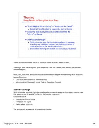Theme is the fundamental nature of a story in terms of what it means to WDI.
Theming is what set Disneyland apart and made it the first “theme park” and not just another
amusement park.
Props, sets, costumes, and other decorative elements are all part of the theming of an attraction.
Levels of theming:
• Land-level (Fantasyland vs. Adventureland)
• Attraction-level (Maharajah Jungle Trek vs. Expedition Everest)

Instructional Design
Striving to make sure that the training delivers its message in a clear and consistent manner, one
that supports and (if possible) enhances the learning experience
Consistent use of:
• Language and terminology
• Templates and Styles
• Fonts, colors, logos, etc.
The next page is an example of inconsistent theming.

Copyright © 2014 Louis J. Prosperi

13

 