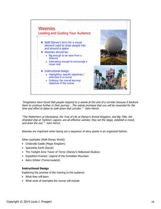 “Imagineers have found that people respond to a wienie at the end of a corridor because it beckons
them to continue further in their journey….The wienie promises that you will be rewarded for the
time and effort to takes to walk down that corridor.” -John Hench
“The Matterhorn at Disneyland, the Tree of Life at Disney's Animal Kingdom, and Big Tillie, the
stranded ship at Typhoon Lagoon, are all effective wienies: they set the stage, establish a mood,
and draw the eye.” -John Hench
Weenies are important when laying out a sequence of story points in an organized fashion.
Other examples (Walt Disney World):
• Cinderella Castle (Magic Kingdom)
• Spaceship Earth (Epcot)
• The Twilight Zone Tower of Terror (Disney’s Hollywood Studios)
• Expedition Everest: Legend of the Forbidden Mountain
• Astro Orbiter (Tomorrowland)
Instructional Design
Explaining the promise of the training to the audience
• What they will learn
• What sorts of examples the course will include

Copyright © 2014 Louis J. Prosperi

16

 