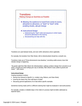 Transitions are used between lands, and even within attractions where applicable.
For example, the transition from Main Street, USA to Adventureland should be a smooth one.
Transitions make use of “three-dimensional cross-dissolves,” providing subtle sensory clues that
indicate change is happening.

“As guests walk from Main Street into Adventureland, walkway surfaces change from concrete to cut
stone, wrought-iron hand railings give way to bamboo, Main Street’s music yields to growls and
howls.” -John Hench
Instructional Design

Creating transitions involves:
• Moving from General to Specific (i.e. employ Long, Medium, and Close Shots)
• Covering the basics first, then add layers of detail
• Discussing general applications of an idea before specific examples
Sometimes training needs call for a different ordering than might be employed in real world practice.
For example, complex or detailed steps in the midst of a process might be better addressed as
separate topics.

Copyright © 2014 Louis J. Prosperi

17

 