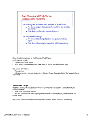 Many attractions make use of Pre-Shows and Post-Shows.
Pre-Shows can include:
• Themed areas in the queue
• Short films or presentations (Test Track, Mission: Space, Stitches Great Escape)
Post-Shows can include:
• Themed areas
• Follow-up activities (games, kiosks, etc.) – Mission: Space, Spaceship Earth, The Seas with Nemo
and Friends

Instructional Design
Pre-Shows identify what students should know (or know how to do) after each section of your
training, including:
• What is the topic of this section
• How the topic relates to other topics (both those that have come before, and those that are
coming after)
Post-Shows summarize and reinforce the material covered in each section of your training.

Copyright © 2014 Louis J. Prosperi

19

 