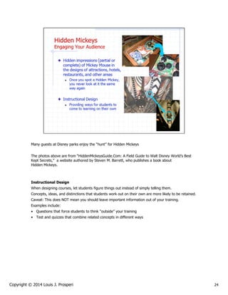 Many guests at Disney parks enjoy the “hunt” for Hidden Mickeys
The photos above are from “HiddenMickeysGuide.Com: A Field Guide to Walt Disney World’s Best
Kept Secrets,” a website authored by Steven M. Barrett, who publishes a book about
Hidden Mickeys.

Instructional Design
When designing courses, let students figure things out instead of simply telling them.
Concepts, ideas, and distinctions that students work out on their own are more likely to be retained.
Caveat: This does NOT mean you should leave important information out of your training.
Examples include:
• Questions that force students to think “outside” your training
• Test and quizzes that combine related concepts in different ways

Copyright © 2014 Louis J. Prosperi

24

 