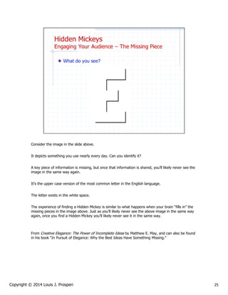 Consider the image in the slide above.
It depicts something you use nearly every day. Can you identify it?
A key piece of information is missing, but once that information is shared, you’ll likely never see the
image in the same way again.
It’s the upper case version of the most common letter in the English language.
The letter exists in the white space.
The experience of finding a Hidden Mickey is similar to what happens when your brain “fills in” the
missing pieces in the image above. Just as you’ll likely never see the above image in the same way
again, once you find a Hidden Mickey you’ll likely never see it in the same way.

From Creative Elegance: The Power of Incomplete Ideas by Matthew E. May, and can also be found
in his book “In Pursuit of Elegance: Why the Best Ideas Have Something Missing.”

Copyright © 2014 Louis J. Prosperi

25

 