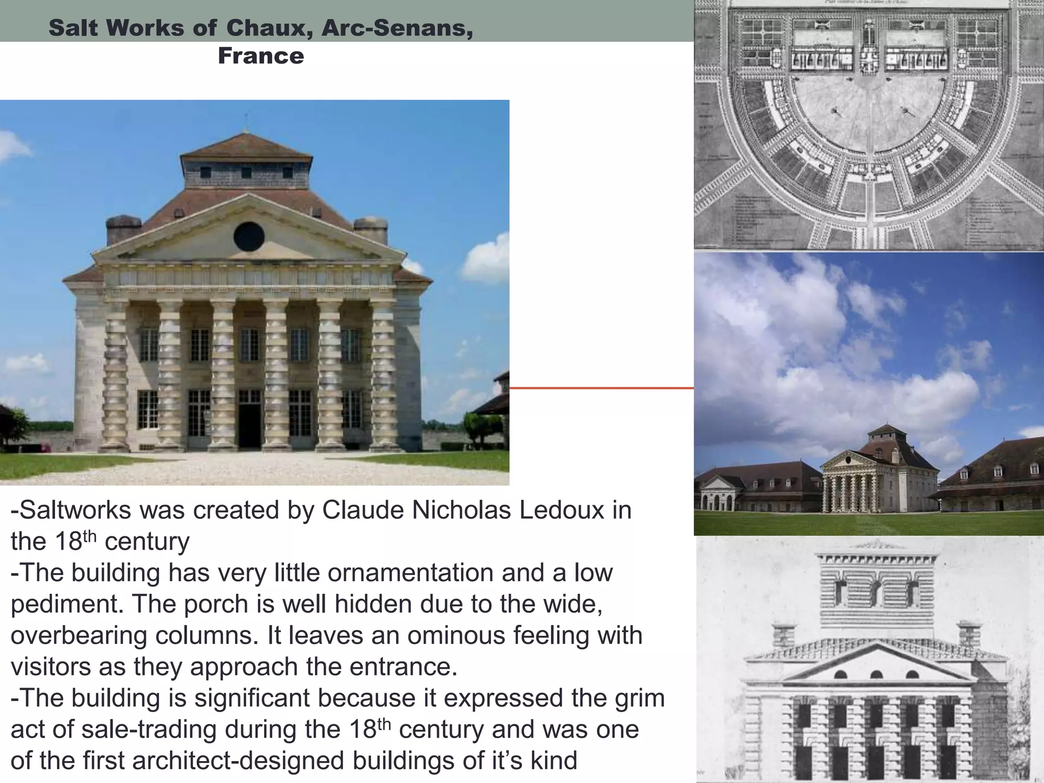 Salt Works of Chaux, Arc-Senans,
France
-Saltworks was created by Claude Nicholas Ledoux in
the 18th century
-The building has very little ornamentation and a low
pediment. The porch is well hidden due to the wide,
overbearing columns. It leaves an ominous feeling with
visitors as they approach the entrance.
-The building is significant because it expressed the grim
act of sale-trading during the 18th century and was one
of the first architect-designed buildings of it’s kind