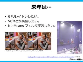 来年は… 
• GPUレイトレしたい。 
• VCMとか実装したい。 
• NL-Means フィルタ実装したい。 
http://telin.ugent.be/~frooms/ipi-topics/restoration/nlMeans.pngより引用。 
http://cgg.mff.cuni.cz/~jaroslav/papers/2014-upbp/bathroom-comparison-html/compare.html より引用 
 
