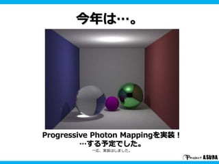 今年は…。 
Progressive Photon Mappingを実装！ 
…する予定でした。 
一応、実装はしました。 
 