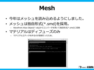Mesh 
• 今年はメッシュを読み込めるようにしました。 
• メッシュは独自形式(*.smd)を採用。 
– Wavefront Alias Object(*.obj)からコンバータを用いて独自形式(*.smd)に変換 
• マテリアルはディフューズのみ 
– マテリアルエディタを作るのが面倒だったため。 
 