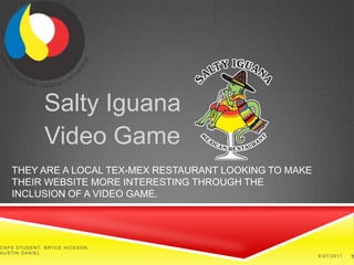 Salty Iguana Video Game They are a local Tex-Mex restaurant looking to make their website more interesting through the inclusion of a video game. CAPS Student: Bryce Hickson, Austin Daniel 9/27/11 1 