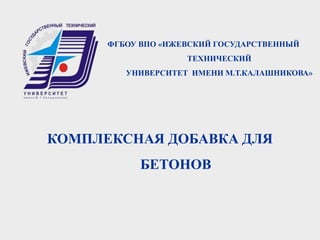 ФГБОУ ВПО «ИЖЕВСКИЙ ГОСУДАРСТВЕННЫЙ
ТЕХНИЧЕСКИЙ
УНИВЕРСИТЕТ ИМЕНИ М.Т.КАЛАШНИКОВА»
КОМПЛЕКСНАЯ ДОБАВКА ДЛЯ
БЕТОНОВ
 