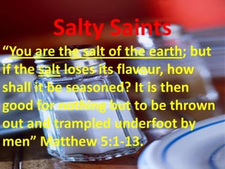 Salty Saints
“You are the salt of the earth; but
if the salt loses its flavour, how
shall it be seasoned? It is then
good for nothing but to be thrown
out and trampled underfoot by
men” Matthew 5:1-13.
 