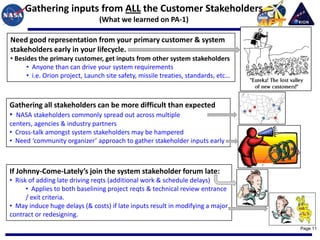 Gathering inputs from ALL the Customer Stakeholders
                                (What we learned on PA-1)

Need good representation from your primary customer & system
stakeholders early in your lifecycle.
• Besides the primary customer, get inputs from other system stakeholders
      • Anyone than can drive your system requirements
      • i.e. Orion project, Launch site safety, missile treaties, standards, etc…



Gathering all stakeholders can be more difficult than expected
• NASA stakeholders commonly spread out across multiple
centers, agencies & industry partners
• Cross-talk amongst system stakeholders may be hampered
• Need ‘community organizer’ approach to gather stakeholder inputs early



If Johnny-Come-Lately’s join the system stakeholder forum late:
• Risk of adding late driving reqts (additional work & schedule delays)
      • Applies to both baselining project reqts & technical review entrance
      / exit criteria.
• May induce huge delays (& costs) if late inputs result in modifying a major
contract or redesigning.
                                                                                    Page 11
 