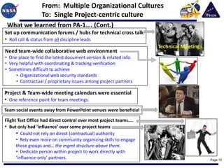 From: Multiple Organizational Cultures
                  To: Single Project-centric culture
 What we learned from PA-1…. (Cont.)
Set up communication forums / hubs for technical cross talk
• Roll call & status from all discipline leads
                                                                  Technical Meetings
Need team-wide collaborative web environment
• One place to find the latest document version & related info.
• Very helpful with coordinating & tracking verification
• Sometimes difficult to achieve
     • Organizational web security standards
     • Contractual / proprietary issues among project partners

Project & Team-wide meeting calendars were essential
• One reference point for team meetings.
Team social events away from PowerPoint venues were beneficial

Flight Test Office had direct control over most project teams….
• But only had ‘influence’ over some project teams
      • Could not rely on direct (contractual) authority
      • Rely even more on community organizing skills to engage
      these groups and… the mgmt structure above them.
      • Dedicate person within project to work directly with
      ‘influence-only’ partners.                                                       Page 15
 