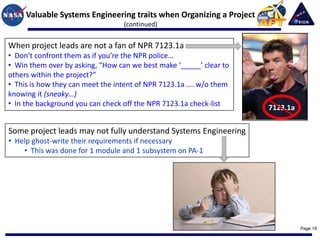 Valuable Systems Engineering traits when Organizing a Project
                                  (continued)


When project leads are not a fan of NPR 7123.1a
• Don’t confront them as if you’re the NPR police…
• Win them over by asking, “How can we best make ‘_____’ clear to
others within the project?”
• This is how they can meet the intent of NPR 7123.1a …. w/o them
knowing it (sneaky…)
• In the background you can check off the NPR 7123.1a check-list
                                                                     7123.1a

Some project leads may not fully understand Systems Engineering
• Help ghost-write their requirements if necessary
    • This was done for 1 module and 1 subsystem on PA-1




                                                                               Page 19
 