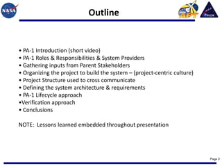 Outline


• PA-1 Introduction (short video)
• PA-1 Roles & Responsibilities & System Providers
• Gathering inputs from Parent Stakeholders
• Organizing the project to build the system – (project-centric culture)
• Project Structure used to cross communicate
• Defining the system architecture & requirements
• PA-1 Lifecycle approach
•Verification approach
• Conclusions

NOTE: Lessons learned embedded throughout presentation




                                                                           Page 2
 