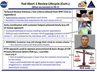 Pad Abort 1 Review Lifecycle (Cont.)
                                  (What we learned on PA-1)
Technical Review Entrance / Exit criteria tailored from NPR 7123.1a
Appendix G
• Approved by customer well before each review
• Resulted in mutually clear expectations for each review early-on

Early coordination with customer helped achieved timely buy-off
of review approach
• Increased likelihood of reviews meeting customer expectations
• Without early coordination: Increase risk of surprising customers at the
review (“… can’t proceed to the next phase until…. you do A, B, C, etc…”)

• WARNING: Customer may still change their mind on review criteria
      • But, baseline criteria will help justify impacts

STTR approach used to approve procurement & basic design of CM
Primary Structure before PDR (yes, I said PDR).
• Used only if:
     • Risk of expediting project is lower than the schedule risk of waiting   Build
                                                                                                  Wait
     for the review                                                            early              after
     • Have a well established risk mgmt system to track / update risk                            CDR
     mitigations (i.e. workable retro-fits for increased loads from
     downstream analysis).                                                             Risk scale Page 33
 