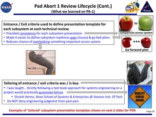 Pad Abort 1 Review Lifecycle (Cont.)
                                 (What we learned on PA-1)


Entrance / Exit criteria used to define presentation template for                           to
each subsystem at each technical review.
• Provided consistency for each subsystem presentation                            comparison across system
• Made it easier to define subsystem readiness gaps (issues) & go fwd plans
• Reduces chance of overlooking something important across system

                                                                                       Go forward plan




Tailoring of entrance / exit criteria was / is key:
• I was taught… Strictly following a text book approach for systems engineering on a
project would practically guarantee failure.
     • Dinesh Verma, Dean School of Systems & Enterprises @ Stevens Inst. Of Tech
• Do NOT deny engineering judgment from past pain

    Examples of ‘tailored’ subsystem presentation templates shown on next 2 slides for PDR.          Page 34
 