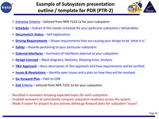 Example of Subsystem presentation
                   outline / template for PDR (PTR-2)

 • Entrance Criteria – tailored from NPR 7123.1a for your subsystem
 • Schedule – Subset of the master schedule for your particular subsystem / deliverables
 • Document/s Status – Self explanatory
 • Driving Requirements – Shows requirements that are causing your design to be ‘what it is.’
 • Safety – Hazards pertaining to your particular subsystem
 • External Interfaces – Summary of interfaces external to your subsystem
 • Design Concept – Block diagrams, Sketches, Drawing trees, Analysis
 • T&V Approach – Basic description of Test approach and how requirements will be verified.
 • Issues & Resolutions – Identify open issues and a plan on how they will be resolved.
 • Go Forward Plan – Path to CDR
 • Exit Criteria – tailored from NPR 7123.1a for your subsystem

- Resulted in reviewers knowing expected topics for each subsystem.
- Enabled reviewers to consistently compare subsystem readiness across the system.
- Made it easier for project to pro-actively define go-forward plans for subsystem ‘issues’

                                                                                                Page 35
 
