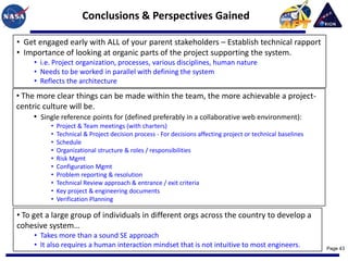 Conclusions & Perspectives Gained

• Get engaged early with ALL of your parent stakeholders – Establish technical rapport
• Importance of looking at organic parts of the project supporting the system.
     • i.e. Project organization, processes, various disciplines, human nature
     • Needs to be worked in parallel with defining the system
     • Reflects the architecture
• The more clear things can be made within the team, the more achievable a project-
centric culture will be.
     • Single reference points for (defined preferably in a collaborative web environment):
          •   Project & Team meetings (with charters)
          •   Technical & Project decision process - For decisions affecting project or technical baselines
          •   Schedule
          •   Organizational structure & roles / responsibilities
          •   Risk Mgmt
          •   Configuration Mgmt
          •   Problem reporting & resolution
          •   Technical Review approach & entrance / exit criteria
          •   Key project & engineering documents
          •   Verification Planning

• To get a large group of individuals in different orgs across the country to develop a
cohesive system…
     • Takes more than a sound SE approach
     • It also requires a human interaction mindset that is not intuitive to most engineers.                  Page 43
 