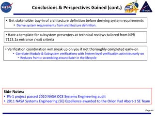 Conclusions & Perspectives Gained (cont.)

 • Get stakeholder buy-in of architecture definition before deriving system requirements
     • Derive system requirements from architecture definition.

 • Have a template for subsystem presenters at technical reviews tailored from NPR
 7123.1a entrance / exit criteria

• Verification coordination will sneak up on you if not thoroughly completed early-on
     • Correlate Module & Subsystem verifications with System level verification activities early-on
        • Reduces frantic scrambling around later in the lifecycle




Side Notes:
• PA-1 project passed 2010 NASA OCE Systems Engineering audit
• 2011 NASA Systems Engineering (SE) Excellence awarded to the Orion Pad Abort-1 SE Team

                                                                                                       Page 44
 
