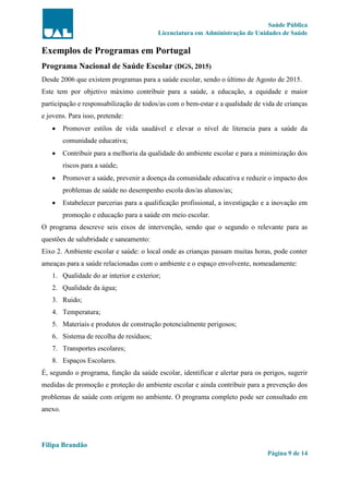 Saúde Pública
Licenciatura em Administração de Unidades de Saúde
Filipa Brandão
Página 9 de 14
Exemplos de Programas em Portugal
Programa Nacional de Saúde Escolar (DGS, 2015)
Desde 2006 que existem programas para a saúde escolar, sendo o último de Agosto de 2015.
Este tem por objetivo máximo contribuir para a saúde, a educação, a equidade e maior
participação e responsabilização de todos/as com o bem-estar e a qualidade de vida de crianças
e jovens. Para isso, pretende:
 Promover estilos de vida saudável e elevar o nível de literacia para a saúde da
comunidade educativa;
 Contribuir para a melhoria da qualidade do ambiente escolar e para a minimização dos
riscos para a saúde;
 Promover a saúde, prevenir a doença da comunidade educativa e reduzir o impacto dos
problemas de saúde no desempenho escola dos/as alunos/as;
 Estabelecer parcerias para a qualificação profissional, a investigação e a inovação em
promoção e educação para a saúde em meio escolar.
O programa descreve seis eixos de intervenção, sendo que o segundo o relevante para as
questões de salubridade e saneamento:
Eixo 2. Ambiente escolar e saúde: o local onde as crianças passam muitas horas, pode conter
ameaças para a saúde relacionadas com o ambiente e o espaço envolvente, nomeadamente:
1. Qualidade do ar interior e exterior;
2. Qualidade da água;
3. Ruido;
4. Temperatura;
5. Materiais e produtos de construção potencialmente perigosos;
6. Sistema de recolha de resíduos;
7. Transportes escolares;
8. Espaços Escolares.
É, segundo o programa, função da saúde escolar, identificar e alertar para os perigos, sugerir
medidas de promoção e proteção do ambiente escolar e ainda contribuir para a prevenção dos
problemas de saúde com origem no ambiente. O programa completo pode ser consultado em
anexo.
 