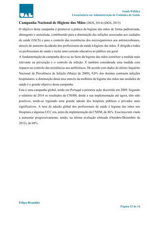 Saúde Pública
Licenciatura em Administração de Unidades de Saúde
Filipa Brandão
Página 12 de 14
Campanha Nacional de Higiene das Mãos (DGS, 2014) (DGS, 2015)
O objetivo desta campanha é promover a prática da higiene das mãos de forma padronizada,
abrangente e sustentada, contribuindo para a diminuição das infeções associadas aos cuidados
de saúde (IACS) e para o controlo das resistências dos microrganismos aos antimicrobianos,
através do aumento da adesão dos profissionais de saúde à higiene das mãos. É dirigida a todos
os profissionais de saúde e inclui uma vertente educativa ao público em geral.
A fundamentação da campanha deve-se ao facto da higiene das mãos constituir a medida mais
relevante na prevenção e o controlo da infeção. É também considerada uma medida com
impacto no controlo das resistências aos antibióticos. De acordo com dados do último Inquérito
Nacional de Prevalência de Infeção (Março de 2009), 9,8% dos doentes contraem infeções
hospitalares; a diminuição desta taxa através da melhoria da higiene das mãos nas unidades de
saúde é o grande objetivo desta campanha.
Esta é uma campanha global, tendo em Portugal a primeira ação decorrido em 2009. Segundo
o relatório de 2014 os resultados da CNHM, desde a sua implementação até agora, têm sido
positivos, tendo-se registado uma grande adesão dos hospitais públicos e privados mais
significativos. A taxa de adesão global dos profissionais de saúde à higiene das mãos nos
Hospitais e algumas UCC era, antes da implementação da CNHM, de 46%. Essa taxa tem vindo
a aumentar progressivamente, sendo, na última avaliação efetuada (Outubro-Dezembro de
2012), de 68%.
 