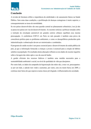Saúde Pública
Licenciatura em Administração de Unidades de Saúde
Filipa Brandão
Página 13 de 14
Conclusão
A revisão de literatura reflete a importância da salubridade e do saneamento básico na Saúde
Pública. Sem estas duas condições, a proliferação de doenças contagiosas é muito superior, e
consequentemente as taxas de mortalidade.
Se nos países desenvolvidos são uma questão central no planeamento urbanístico, isso já não
se passa nos países em vias de desenvolvimento. As recentes notícias e políticas tomadas sobre
a restrição da circulação automóvel em grandes centros urbanos espelham essa mesma
preocupação. A conferência COP-21 em Paris no mês passado é também uma prova da
consciência politica para os problemas ambientais, e como os desequilíbrios produzidos pela
industrialização e urbanização devem ser minimizados e combatidos.
O programa de saúde escolar é um passo essencial para o desenvolvimento da saúde pública do
país, já que a informação fornecida a crianças e jovens é essencial para a criação de hábitos
salubres na população. Os resultados desta educação refletem-se nos dados do recente inquérito
sobre a lavagem das mãos após o uso da casa de banho.
A gestão eficiente dos recursos hídricos é também uma medida necessária para a
sustentabilidade ambiental e social, no nível de qualidade de vida que desejamos.
Por outro lado, os dados da campanha de higienização das mãos são, a meu ver, preocupantes:
se por um lado, a adesão tem vindo a aumentar, por outro, esta era muito baixa em 2009, e
continua mais baixa do que esperava numa classe privilegiada e influenciadora da sociedade.
 