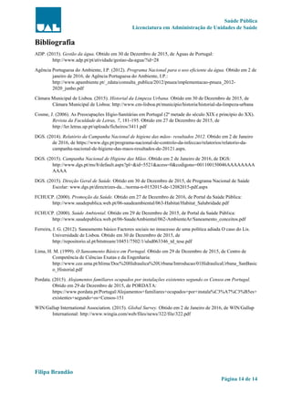 Saúde Pública
Licenciatura em Administração de Unidades de Saúde
Filipa Brandão
Página 14 de 14
Bibliografia
ADP. (2015). Gestão da água. Obtido em 30 de Dezembro de 2015, de Águas de Portugal:
http://www.adp.pt/pt/atividade/gestao-da-agua/?id=28
Agência Portuguesa do Ambiente, I.P. (2012). Programa Nacional para o uso eficiente da água. Obtido em 2 de
janeiro de 2016, de Agência Portuguesa do Ambiente, I.P.:
http://www.apambiente.pt/_zdata/consulta_publica/2012/pnuea/implementacao-pnuea_2012-
2020_junho.pdf
Câmara Municipal de Lisboa. (2015). Historial da Limpeza Urbana. Obtido em 30 de Dezembro de 2015, de
Câmara Municipal de Lisboa: http://www.cm-lisboa.pt/municipio/historia/historial-da-limpeza-urbana
Cosme, J. (2006). As Preocupações Higio-Sanitárias em Portugal (2ª metade do século XIX e princípio do XX).
Revista da Faculdade de Letras, 7, 181-195. Obtido em 27 de Dezembro de 2015, de
http://ler.letras.up.pt/uploads/ficheiros/3411.pdf
DGS. (2014). Relatório da Campanha Nacional de higiene das mãos- resultados 2012. Obtido em 2 de Janeiro
de 2016, de https://www.dgs.pt/programa-nacional-de-controlo-da-infeccao/relatorios/relatorio-da-
campanha-nacional-de-higiene-das-maos-resultados-de-20121.aspx.
DGS. (2015). Campanha Nacional de Higiene das Mãos. Obtido em 2 de Janeiro de 2016, de DGS:
http://www.dgs.pt/ms/8/default.aspx?pl=&id=5521&acess=0&codigono=001100150046AAAAAAAA
AAAA
DGS. (2015). Direção Geral de Saúde. Obtido em 30 de Dezembro de 2015, de Programa Nacional de Saúde
Escolar: www.dgs.pt/directrizes-da.../norma-n-0152015-de-12082015-pdf.aspx
FCHUCP. (2000). Promoção da Saúde. Obtido em 27 de Dezembro de 2016, de Portal da Saúde Pública:
http://www.saudepublica.web.pt/06-saudeambiental/063-Habitat/Habitat_Salubridade.pdf
FCHUCP. (2000). Saúde Ambiental. Obtido em 29 de Dezembro de 2015, de Portal da Saúde Pública:
http://www.saudepublica.web.pt/06-SaudeAmbiental/062-AmbienteAr/Saneamento_conceitos.pdf
Ferreira, J. G. (2012). Saneamento básico Factores sociais no insucesso de uma política adiada O caso do Lis.
Universidade de Lisboa. Obtido em 30 de Dezembro de 2015, de
http://repositorio.ul.pt/bitstream/10451/7502/1/ulsd063346_td_tese.pdf
Lima, H. M. (1999). O Saneamento Básico em Portugal. Obtido em 29 de Dezembro de 2015, de Centro de
Competência de Ciências Exatas e da Engenharia:
http://www.cee.uma.pt/hlima/Doc%20Hidraulica%20Urbana/Introducao/01HidraulicaUrbana_SanBasic
o_Historial.pdf
Pordata. (2015). Alojamentos familiares ocupados por instalações existentes segundo os Censos em Portugal.
Obtido em 29 de Dezembro de 2015, de PORDATA:
https://www.pordata.pt/Portugal/Alojamentos+familiares+ocupados+por+instala%C3%A7%C3%B5es+
existentes+segundo+os+Censos-151
WIN/Gallup International Association. (2015). Global Survey. Obtido em 2 de Janeiro de 2016, de WIN/Gallup
International: http://www.wingia.com/web/files/news/322/file/322.pdf
 