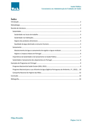 Saúde Pública
Licenciatura em Administração de Unidades de Saúde
Filipa Brandão
Página 1 de 14
Índice
Introdução............................................................................................................................................... 2
Metodologia............................................................................................................................................ 2
Revisão de Literatura............................................................................................................................... 3
Salubridade.......................................................................................................................................... 3
Salubridade nos locais de trabalho ................................................................................................. 3
Salubridade nas habitações............................................................................................................. 4
Higiene dos produtos alimentares .................................................................................................. 4
Qualidade da água destinada a consumo Humano......................................................................... 5
Saneamento ........................................................................................................................................ 5
Abastecimento de água e saneamento de esgotos e águas residuais............................................ 6
Higiene e Limpeza Urbana em Portugal.......................................................................................... 6
Importância da Salubridade e do Saneamento na Saúde Pública....................................................... 7
Salubridade e Saneamento dos alojamentos em Portugal ................................................................. 8
Exemplos de Programas em Portugal ..................................................................................................... 9
Programa Nacional de Saúde Escolar (DGS, 2015).............................................................................. 9
Programa Nacional para o uso eficiente da água (Agência Portuguesa do Ambiente, I.P., 2012) ... 10
Campanha Nacional de Higiene das Mãos........................................................................................ 12
Conclusão .............................................................................................................................................. 13
Bibliografia............................................................................................................................................. 14
 