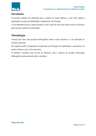 Saúde Pública
Licenciatura em Administração de Unidades de Saúde
Filipa Brandão
Página 2 de 14
Introdução
O presente trabalho foi elaborado para a cadeira de Saúde Publica, e tem como objetivo
aprofundar os temas de Salubridade e Saneamento em Portugal.
A sua importância para a cadeira prende-se com o facto de estes dois fatores serem os alicerces
para uma boa saúde em comunidade.
Metodologia
Comecei por fazer uma pesquisa bibliográfica sobre os dois conceitos e a sua aplicação no
território nacional.
De seguida recolhi 3 programas em aplicação em Portugal, de salubridade e saneamento, de
modo a ilustrar o que se faz nesta área.
O trabalho é portanto uma revisão de literatura, com o objetivo de recolher informação
bibliográfica pormenorizada sobre a temática.
 