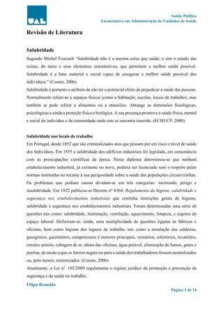 Saúde Pública
Licenciatura em Administração de Unidades de Saúde
Filipa Brandão
Página 3 de 14
Revisão de Literatura
Salubridade
Segundo Michel Foucault “Salubridade não é a mesma coisa que saúde, e sim o estado das
coisas, do meio e seus elementos constitutivos, que permitem a melhor saúde possível.
Salubridade é a base material e social capaz de assegurar a melhor saúde possível dos
indivíduos.” (Cosme, 2006)
Salubridade é portanto o atributo de não ter o potencial efeito de prejudicar a saúde das pessoas.
Normalmente refere-se a espaços físicos (como a habitação, escolas, locais de trabalho), mas
também se pode referir a alimentos ou a utensílios. Abrange as dimensões fisiológicas,
psicológicas e ainda a proteção física e biológica. A sua presença promove a saúde física, mental
e social do individuo e da comunidade onde este se encontra inserido. (FCHUCP, 2000)
Salubridade nos locais de trabalho
Em Portugal, desde 1852 que são criminalizados atos que possam por em risco o nível de saúde
dos Indivíduos. Em 1855 a salubridade dos edifícios industriais foi legislada, em consonância
com as preocupações científicas da época. Neste diploma determinou-se que nenhum
estabelecimento industrial, já existente ou novo, poderia ser licenciado sem o respeito pelas
normas instituídas no tocante à sua perigosidade sobre a saúde das populações circunvizinhas.
Os problemas que podiam causar dividam-se em três categorias: incómodo, perigo e
insalubridade. Em 1922 publicou-se Decreto nº 8364: Regulamento da higiene, salubridade e
segurança nos estabelecimentos industriais que continha instruções gerais de higiene,
salubridade e segurança nos estabelecimentos industriais. Foram determinadas uma série de
questões tais como: salubridade, iluminação, ventilação, aquecimento, limpeza, e esgotos do
espaço laboral. Definiram-se, ainda, uma multiplicidade de questões ligadas às fábricas e
oficinas, bem como higiene dos lugares de trabalho, tais como a instalação das caldeiras,
gasogénios, gasómetros, compressores e motores principais, vestiários, refeitórios, lavatórios,
retretes urinóis, cubagem de ar, altura das oficinas, água potável, eliminação de fumos, gases e
poeiras, de modo a que os fatores negativos para a saúde dos trabalhadores fossem neutralizados
ou, pelo menos, minimizados. (Cosme, 2006)
Atualmente, a Lei nº. 102/2009 regulamenta o regime jurídico da promoção e prevenção da
segurança e da saúde no trabalho.
 