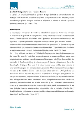 Saúde Pública
Licenciatura em Administração de Unidades de Saúde
Filipa Brandão
Página 5 de 14
Qualidade da água destinada a consumo Humano
O Decreto-Lei n.º 306/2007 regula a qualidade da água destinada a consumo humano, em
Portugal. Neste documento encontram-se descritas as responsabilidades das entidades gestoras
da distribuição pública de águas incluindo a frequência de analises a realizar e quais os
parâmetros a analisar. (FCHUCP, 2000)
Saneamento
O Saneamento é um conjunto de atividades, infraestruturas e serviços, destinados a satisfazer
as necessidades da qualidade de vida, prevenir a doença e promover a saúde. Classificam-se em
básico - quando se estão relacionadas com a prevenção de doenças transmissíveis; e em
específico – quando pretendem reequilibrar situações criadas pela atividade humana. O
saneamento básico inclui os sistemas de abastecimento de água potável, os sistemas de esgotos
e águas residuais e os sistemas de remoção de resíduos sólidos. O saneamento específico inclui
as ações para controlar e reverter a poluição ambiental e sonora. (FCHUCP, 2000)
Em 1919 foi publicada, por Decreto nº5787 a Lei da Água, com uma fraca alusão ao saneamento
das águas. Nos anos 40 é então dada uma grande atenção ao saneamento básico, por parte do
estado, tendo sido criado um plano de saneamento básico para o país. Nesta altura também são
publicados o Regulamento Geral de Abastecimentos de Água e o Regulamento Geral das
Canalizações de Esgoto. Nos anos 60 o estado passa a tomar medidas para promover o
abastecimento de águas nos ambientes rurais, e nos anos 70 emergem os sectores das águas
residuais e dos resíduos sólidos. Também nesta altura criou-se a Direcção-Geral do
Saneamento Básico. Nos anos 80 passou-se a cobrar taxas municipais pela prestação dos
serviços de saneamento, e é publicada a Lei de Bases do Ambiente. Nos anos 90 adotou-se uma
nova estratégia nacional para o saneamento básico, que pretendia cobrir mais de 90% da
população com estes serviços, até ao final da década. (Lima, 1999) Em 2013 terminou a
execução do plano sectorial em curso e terminou o período de apoio com fundos estruturais por
parte da União Europeia, sem que tenham sido supridas todas as carências. (Ferreira, 2012)
Tradicionalmente, em Portugal, o Saneamento básico é de responsabilidade da administração
local, isto é, dos Municípios. (Lima, 1999)
 