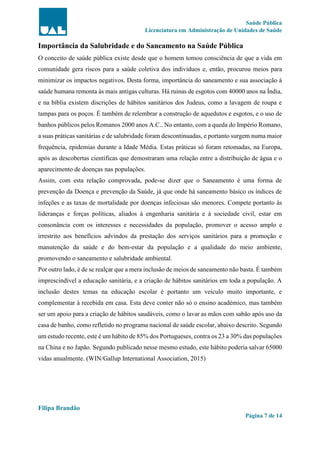 Saúde Pública
Licenciatura em Administração de Unidades de Saúde
Filipa Brandão
Página 7 de 14
Importância da Salubridade e do Saneamento na Saúde Pública
O conceito de saúde pública existe desde que o homem tomou consciência de que a vida em
comunidade gera riscos para a saúde coletiva dos indivíduos e, então, procurou meios para
minimizar os impactos negativos. Desta forma, importância do saneamento e sua associação à
saúde humana remonta às mais antigas culturas. Há ruinas de esgotos com 40000 anos na Índia,
e na bíblia existem discrições de hábitos sanitários dos Judeus, como a lavagem de roupa e
tampas para os poços. É também de relembrar a construção de aquedutos e esgotos, e o uso de
banhos públicos pelos Romanos 2000 anos A.C.. No entanto, com a queda do Império Romano,
a suas práticas sanitárias e de salubridade foram descontinuadas, e portanto surgem numa maior
frequência, epidemias durante a Idade Média. Estas práticas só foram retomadas, na Europa,
após as descobertas cientificas que demostraram uma relação entre a distribuição de água e o
aparecimento de doenças nas populações.
Assim, com esta relação comprovada, pode-se dizer que o Saneamento é uma forma de
prevenção da Doença e prevenção da Saúde, já que onde há saneamento básico os índices de
infeções e as taxas de mortalidade por doenças infeciosas são menores. Compete portanto às
lideranças e forças políticas, aliados à engenharia sanitária e à sociedade civil, estar em
consonância com os interesses e necessidades da população, promover o acesso amplo e
irrestrito aos benefícios advindos da prestação dos serviços sanitários para a promoção e
manutenção da saúde e do bem-estar da população e a qualidade do meio ambiente,
promovendo o saneamento e salubridade ambiental.
Por outro lado, é de se realçar que a mera inclusão de meios de saneamento não basta. É também
imprescindível a educação sanitária, e a criação de hábitos sanitários em toda a população. A
inclusão destes temas na educação escolar é portanto um veículo muito importante, e
complementar à recebida em casa. Esta deve conter não só o ensino académico, mas também
ser um apoio para a criação de hábitos saudáveis, como o lavar as mãos com sabão após uso da
casa de banho, como refletido no programa nacional de saúde escolar, abaixo descrito. Segundo
um estudo recente, este é um hábito de 85% dos Portugueses, contra os 23 a 30% das populações
na China e no Japão. Segundo publicado nesse mesmo estudo, este hábito poderia salvar 65000
vidas anualmente. (WIN/Gallup International Association, 2015)
 