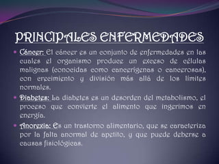 PRINCIPALES ENFERMEDADESCáncer: El cáncer es un conjunto de enfermedades en las cuales el organismo produce un exceso de células malignas (conocidas como cancerígenas o cancerosas), con crecimiento y división más allá de los límites normales.Diabetes: La diabetes es un desorden del metabolismo, el proceso que convierte el alimento que ingerimos en energía.Anorexia: Es un trastorno alimentario, que se caracteriza por la falta anormal de apetito, y que puede deberse a causas fisiológicas.