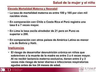 Implicancias
• El riesgo de desarrollar desnutrición crónica en niños que
sobreviven a la muerte de la madre es entre 3 a 4 veces mayor.
Al no recibir lactancia materna exclusiva, tienen entre 2 y 3
veces más riesgo de tener diarrea e infecciones respiratorias
agudas antes de los 24 meses de edad.
Salud de la mujer y el niño
Elevada Mortalidad Materna y Neonatal:
• La tasa de mortalidad materna es entre 100 y 185 por cien mil
nacidos vivos.
• En comparación con Chile o Costa Rica el Perú registra una
tasa 6 a 7 veces mayor.
• En Lima la tasa oscila alrededor de 21 pero en Puno es
superior a 200.
• En comparación con otros países de América Latina es menor
a la de Bolivia y Haití.
 