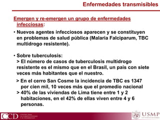 Enfermedades transmisibles
Emergen y re-emergen un grupo de enfermedades
infecciosas:
• Nuevos agentes infecciosos aparecen y se constituyen
en problemas de salud pública (Malaria Falciparum, TBC
multidrogo resistente).
• Sobre tuberculosis:
> El número de casos de tuberculosis multidrogo
resistente es el mismo que en el Brasil, un país con siete
veces más habitantes que el nuestro.
> En el cerro San Cosme la incidencia de TBC es 1347
por cien mil, 10 veces más que el promedio nacional
> 40% de las viviendas de Lima tiene entre 1 y 2
habitaciones, en el 42% de ellas viven entre 4 y 6
personas.
 