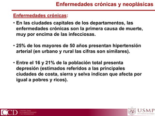 Enfermedades crónicas y neoplásicas
Enfermedades crónicas:
• En las ciudades capitales de los departamentos, las
enfermedades crónicas son la primera causa de muerte,
muy por encima de las infecciosas.
• 25% de los mayores de 50 años presentan hipertensión
arterial (en urbano y rural las cifras son similares).
• Entre el 16 y 21% de la población total presenta
depresión (estimados referidos a las principales
ciudades de costa, sierra y selva indican que afecta por
igual a pobres y ricos).
 