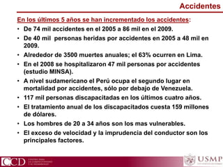 Accidentes
En los últimos 5 años se han incrementado los accidentes:
• De 74 mil accidentes en el 2005 a 86 mil en el 2009.
• De 40 mil personas heridas por accidentes en 2005 a 48 mil en
2009.
• Alrededor de 3500 muertes anuales; el 63% ocurren en Lima.
• En el 2008 se hospitalizaron 47 mil personas por accidentes
(estudio MINSA).
• A nivel sudamericano el Perú ocupa el segundo lugar en
mortalidad por accidentes, sólo por debajo de Venezuela.
• 117 mil personas discapacitadas en los últimos cuatro años.
• El tratamiento anual de los discapacitados cuesta 159 millones
de dólares.
• Los hombres de 20 a 34 años son los mas vulnerables.
• El exceso de velocidad y la imprudencia del conductor son los
principales factores.
 