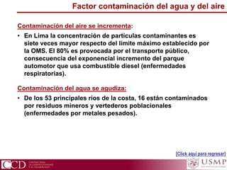 Factor contaminación del agua y del aire
Contaminación del aire se incrementa:
• En Lima la concentración de partículas contaminantes es
siete veces mayor respecto del límite máximo establecido por
la OMS. El 80% es provocada por el transporte público,
consecuencia del exponencial incremento del parque
automotor que usa combustible diesel (enfermedades
respiratorias).
Contaminación del agua se agudiza:
• De los 53 principales ríos de la costa, 16 están contaminados
por residuos mineros y vertederos poblacionales
(enfermedades por metales pesados).
[Click aquí para regresar]
 