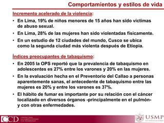 Comportamientos y estilos de vida
Incremento acelerado de la violencia:
• En Lima, 19% de niños menores de 15 años han sido víctimas
de abuso sexual.
• En Lima, 28% de las mujeres han sido violentadas físicamente.
• En un estudio de 12 ciudades del mundo, Cusco se ubica
como la segunda ciudad más violenta después de Etiopia.
Índices preocupantes de tabaquismo:
• En 2005 la OPS reportó que la prevalencia de tabaquismo en
adolescentes es 27% entre los varones y 20% en las mujeres.
• En la evaluación hecha en el Preventorio del Callao a personas
aparentemente sanas, el antecedente de tabaquismo entre las
mujeres es 20% y entre los varones es 37%.
• El hábito de fumar es importante por su relación con el cáncer
localizado en diversos órganos -principalmente en el pulmón-
y con otras enfermedades.
 