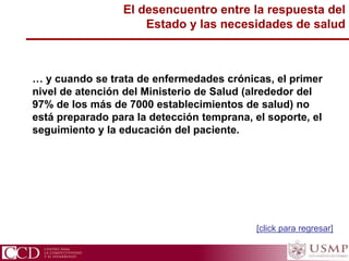 El desencuentro entre la respuesta del
Estado y las necesidades de salud
… y cuando se trata de enfermedades crónicas, el primer
nivel de atención del Ministerio de Salud (alrededor del
97% de los más de 7000 establecimientos de salud) no
está preparado para la detección temprana, el soporte, el
seguimiento y la educación del paciente.
[click para regresar]
 