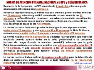 • Respecto de la frecuencia, la OPS recomienda 4 controles mientras que la
norma nacional recomienda 6 controles.
• Respecto del oportunidad, la norma nacional indica el primer control antes de
las 22 semanas, mientras que OPS recomienda hacerlo antes de las 12
semanas, y la Guía Británica, basada en una exhaustiva revisión de evidencias
y luego de reconocer cuales son las ventanas críticas en el crecimiento del
feto, recomienda antes de las 12 semanas.
• La norma nacional indica una prueba de hemoglobina en el primer control
(antes de las 22 semanas) y otra entre las 37 y 40 semanas; la Guía Británica,
recomienda una antes de las 16 semanas y otra antes de las 28 semanas.
• La norma nacional indica 3 ecografías (y advierte: “La ecografía sólo debe ser
empleada cuando existan dudas en la edad gestacional o se presenten
factores de riesgo durante la atención prenatal”), mientras que la guía
Británica recomienda como buena práctica una primera ecografía entre las 10
y 13 semanas, y una segunda ecografía a las 20 semanas para detectar
anomalías estructurales, pero también señala no utilizar rutinariamente
después de las 24 semanas.
• La norma nacional indica realizar dos exámenes de rutina para la detección de
diabetes gestacional, mientras que en la Guía Británica no se recomienda
realizar de rutina este examen.
NORMA DE ATENCION PRENATAL NACIONAL vs OPS y GUÍA BRITANICA
[click para regresar]
 