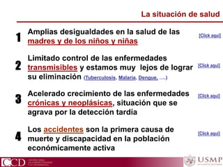 CCD Centro para la Competitividad y el Desarrollo
La situación de salud
Amplias desigualdades en la salud de las
madres y de los niños y niñas
Limitado control de las enfermedades
transmisibles y estamos muy lejos de lograr
su eliminación (Tuberculosis, Malaria, Dengue, ….)
Acelerado crecimiento de las enfermedades
crónicas y neoplásicas, situación que se
agrava por la detección tardía
Los accidentes son la primera causa de
muerte y discapacidad en la población
económicamente activa
[Click aqui]
[Click aqui]
[Click aqui]
[Click aqui]
1
2
3
4
 