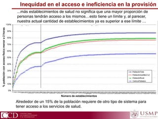 %poblaciónconaccesofísicomenora2horas
...más establecimientos de salud no significa que una mayor proporción de
personas tendrán acceso a los mismos…esto tiene un límite y, al parecer,
nuestra actual cantidad de establecimientos ya es superior a ese límite …
Alrededor de un 15% de la población requiere de otro tipo de sistema para
tener acceso a los servicios de salud.
Inequidad en el acceso e ineficiencia en la provisión
Número de establecimientos
 