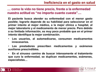 … como la vida no tiene precio, frente a la enfermedad
nuestra actitud es “no importa cuanto cuesta”....
El paciente busca atender su enfermedad con el menor gasto
posible; lograrlo depende de su habilidad para seleccionar en el
primer intento al mejor médico, a la mejor clínica u hospital, al
mejor laboratorio y el medicamento de menor precio. Pero debido
a su limitada información, es muy poco probable que en el primer
intento identifique la mejor combinación.
• Los usuarios, al automedicarse, consumen medicamentos
innecesarios.
• Los prestadores prescriben medicamentos y exámenes
auxiliares prescindibles.
• En el sinuoso camino de buscar intensamente el tratamiento
que cura la enfermedad, se duplican medicamentos, exámenes,
especialistas…
Ineficiencia en el gasto en salud
 
