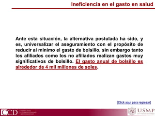 Ante esta situación, la alternativa postulada ha sido, y
es, universalizar el aseguramiento con el propósito de
reducir al mínimo el gasto de bolsillo, sin embargo tanto
los afiliados como los no afiliados realizan gastos muy
significativos de bolsillo. El gasto anual de bolsillo es
alrededor de 4 mil millones de soles.
[Click aquí para regresar]
Ineficiencia en el gasto en salud
 