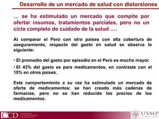 … se ha estimulado un mercado que compite por
ofertar insumos, tratamientos parciales, pero no un
ciclo completo de cuidado de la salud ….
Al comparar el Perú con otro países con alta cobertura de
aseguramiento, respecto del gasto en salud se observa lo
siguiente:
• El promedio del gasto por episodio en el Perú es mucho mayor.
• El 43% del gasto es para medicamentos, en contraste con el
15% en otros países.
Este comportamiento a su vez ha estimulado un mercado de
oferta de medicamentos: se han creado más cadenas de
farmacias, pero no se han reducido los precios de los
medicamentos.
Desarrollo de un mercado de salud con distorsiones
 